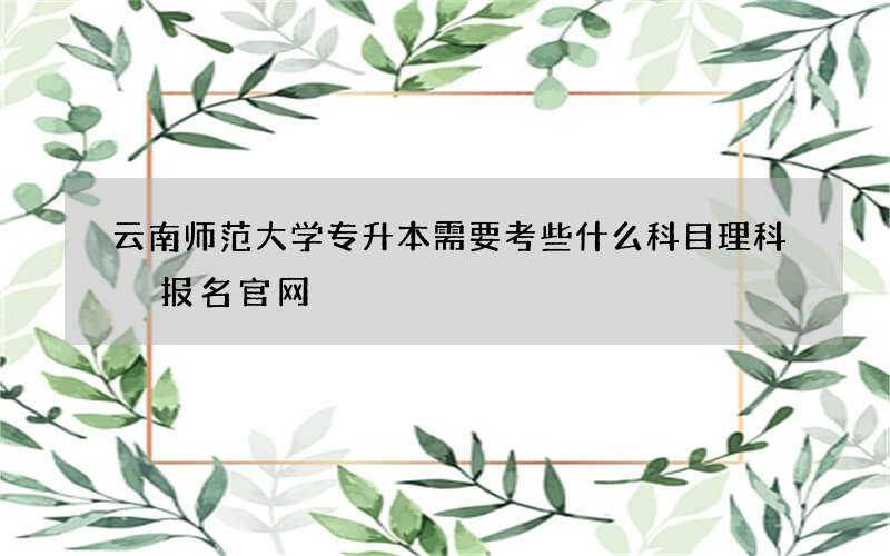 云南师范大学专升本需要考些什么科目理科 报名官网